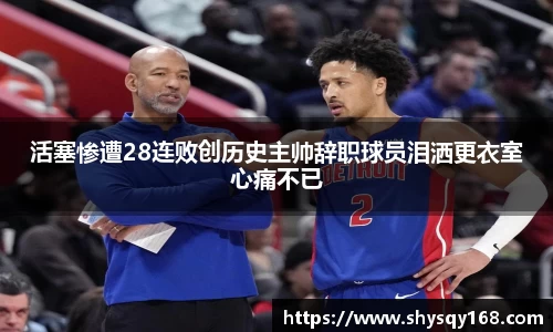 活塞惨遭28连败创历史主帅辞职球员泪洒更衣室心痛不已