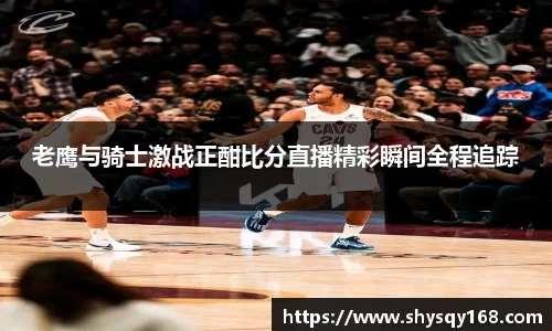 老鹰与骑士激战正酣比分直播精彩瞬间全程追踪