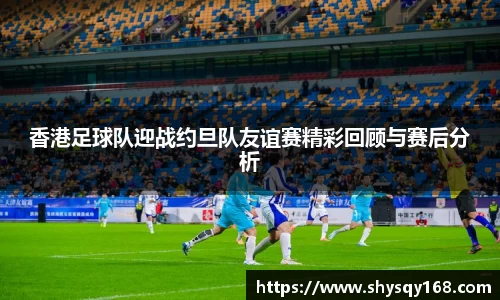 香港足球队迎战约旦队友谊赛精彩回顾与赛后分析