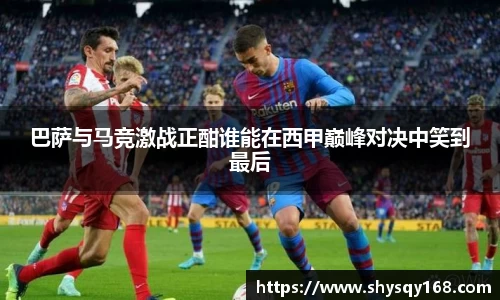 巴萨与马竞激战正酣谁能在西甲巅峰对决中笑到最后